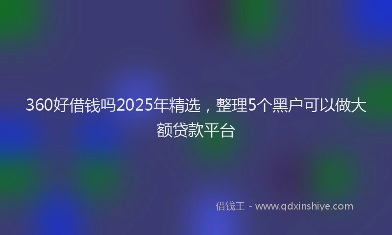360好借钱吗2025年精选，整理5个黑户可以做大额贷款平台