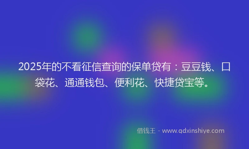 2025年的不看征信查询的保单贷有：豆豆钱、口袋花、通通钱包、便利花、快捷贷宝等。