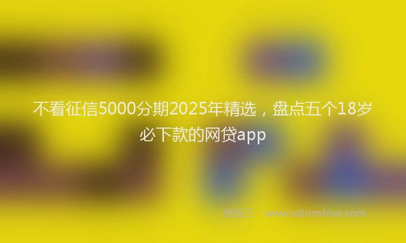 不看征信5000分期2025年精选，盘点五个18岁必下款的网贷app