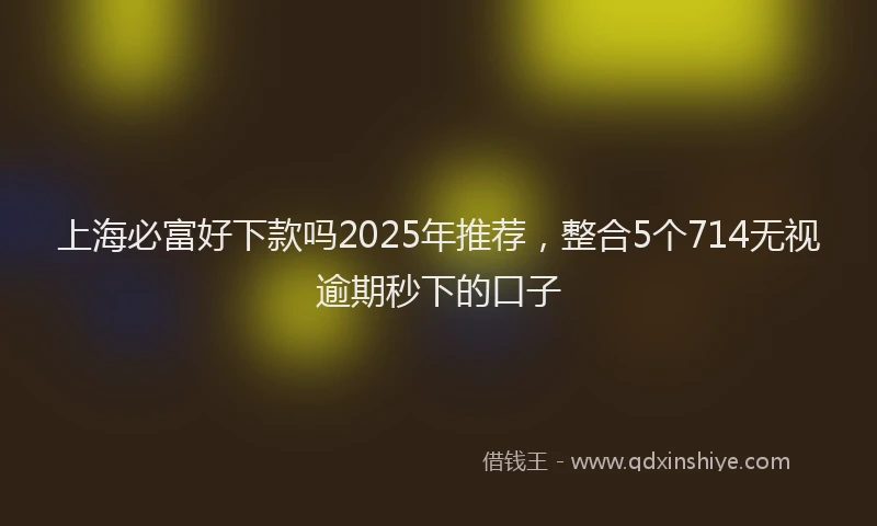 上海必富好下款吗2025年推荐，整合5个714无视逾期秒下的口子