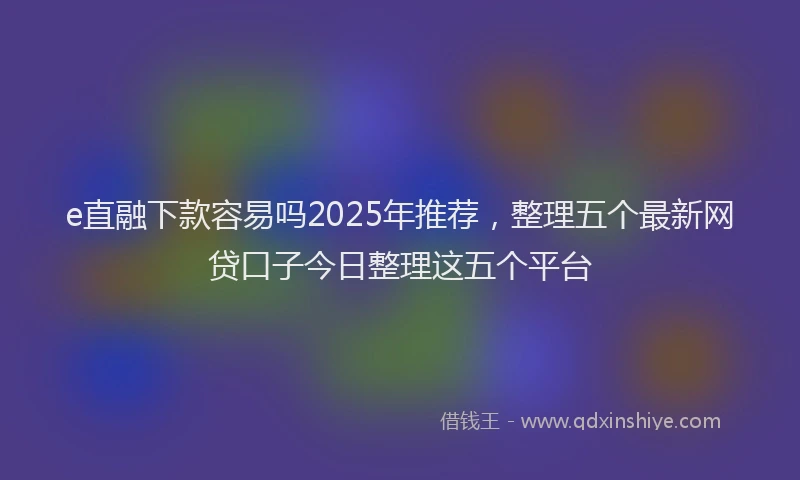 e直融下款容易吗2025年推荐，整理五个最新网贷口子今日整理这五个平台