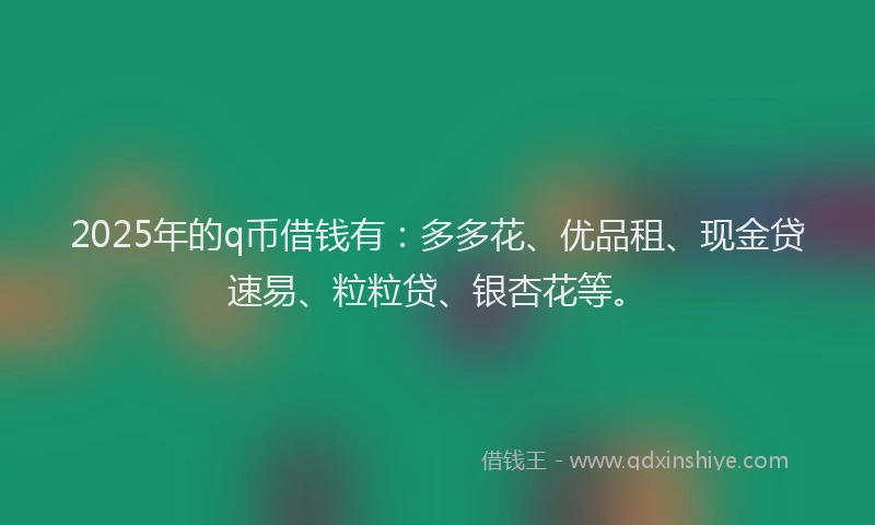 2025年的q币借钱有：多多花、优品租、现金贷速易、粒粒贷、银杏花等。