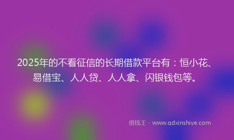 2025年的不看征信的长期借款平台有：恒小花、易借宝、人人贷、人人拿、闪银钱包等。