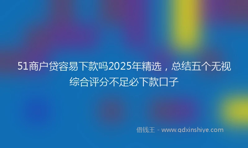 51商户贷容易下款吗2025年精选，总结五个无视综合评分不足必下款口子