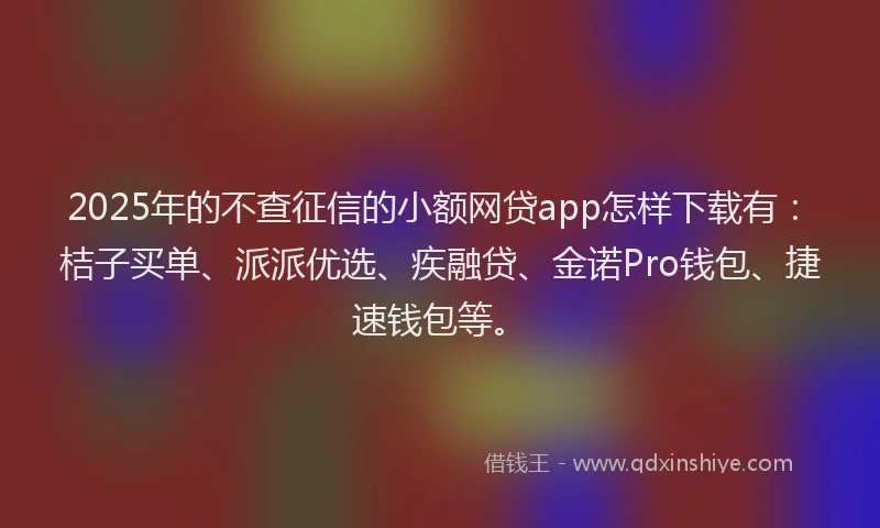 2025年的不查征信的小额网贷app怎样下载有：桔子买单、派派优选、疾融贷、金诺Pro钱包、捷速钱包等。
