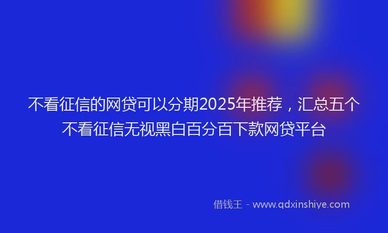不看征信的网贷可以分期2025年推荐，汇总五个不看征信无视黑白百分百下款网贷平台