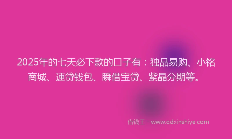 2025年的七天必下款的口子有：独品易购、小铭商城、速贷钱包、瞬借宝贷、紫晶分期等。