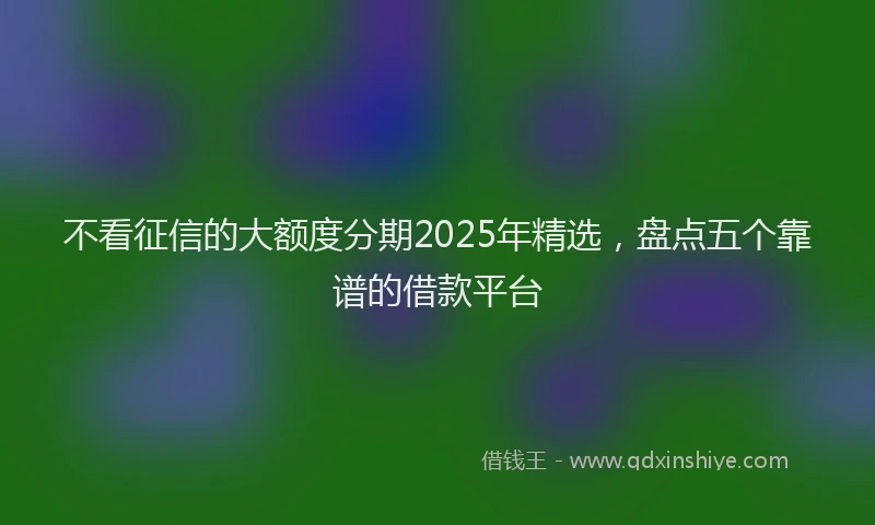 不看征信的大额度分期2025年精选，盘点五个靠谱的借款平台