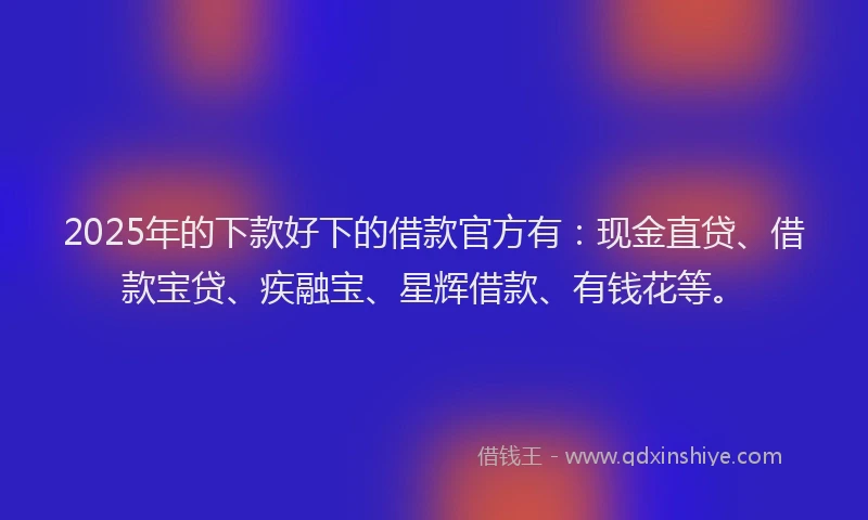 2025年的下款好下的借款官方有：现金直贷、借款宝贷、疾融宝、星辉借款、有钱花等。