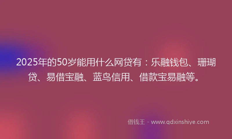 2025年的50岁能用什么网贷有：乐融钱包、珊瑚贷、易借宝融、蓝鸟信用、借款宝易融等。