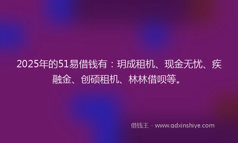 2025年的51易借钱有：玥成租机、现金无忧、疾融金、创硕租机、林林借呗等。