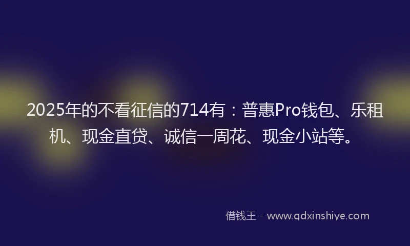 2025年的不看征信的714有：普惠Pro钱包、乐租机、现金直贷、诚信一周花、现金小站等。