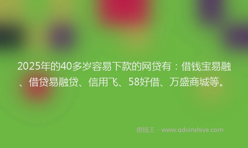 2025年的40多岁容易下款的网贷有：借钱宝易融、借贷易融贷、信用飞、58好借、万盛商城等。