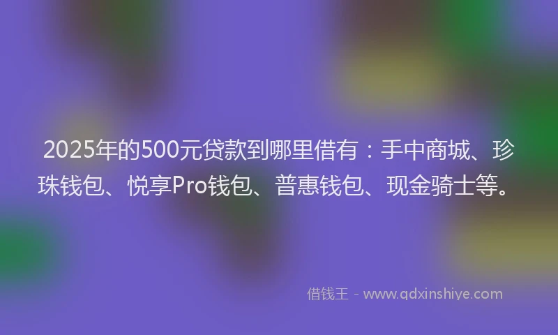 2025年的500元贷款到哪里借有：手中商城、珍珠钱包、悦享Pro钱包、普惠钱包、现金骑士等。