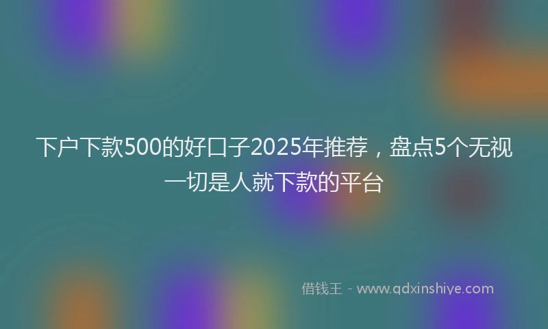 下户下款500的好口子2025年推荐，盘点5个无视一切是人就下款的平台