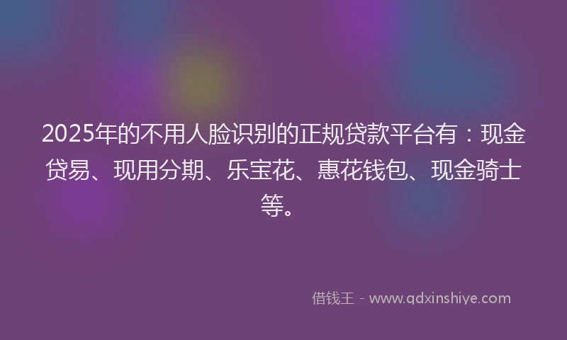 2025年的不用人脸识别的正规贷款平台有：现金贷易、现用分期、乐宝花、惠花钱包、现金骑士等。