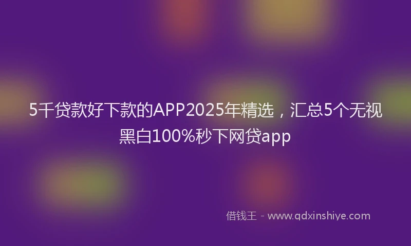 5千贷款好下款的APP2025年精选，汇总5个无视黑白100%秒下网贷app