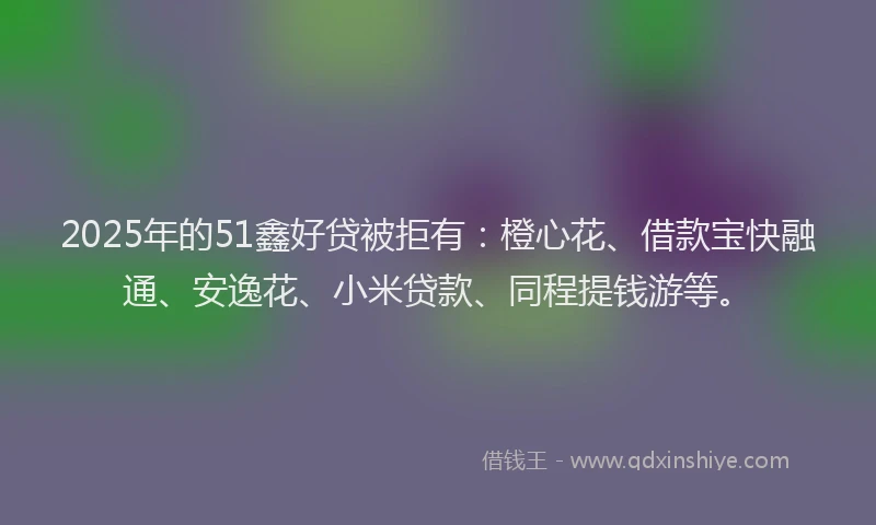 2025年的51鑫好贷被拒有：橙心花、借款宝快融通、安逸花、小米贷款、同程提钱游等。