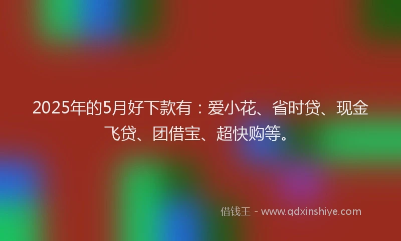 2025年的5月好下款有：爱小花、省时贷、现金飞贷、团借宝、超快购等。