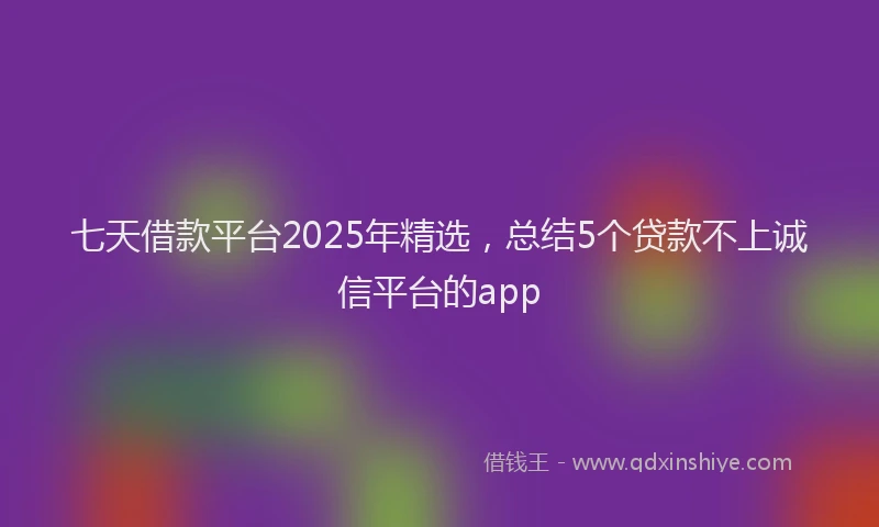 七天借款平台2025年精选，总结5个贷款不上诚信平台的app