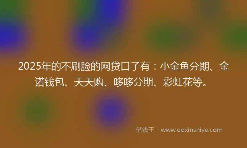 2025年的不刷脸的网贷口子有：小金鱼分期、金诺钱包、天天购、哆哆分期、彩虹花等。