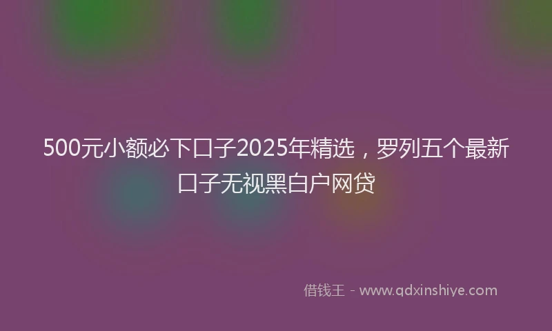 500元小额必下口子2025年精选，罗列五个最新口子无视黑白户网贷