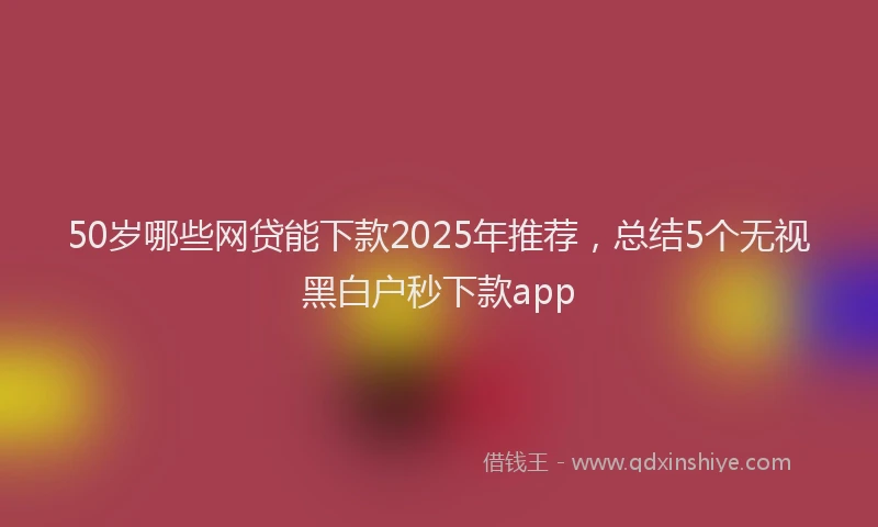 50岁哪些网贷能下款2025年推荐，总结5个无视黑白户秒下款app