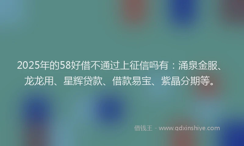 2025年的58好借不通过上征信吗有：涌泉金服、龙龙用、星辉贷款、借款易宝、紫晶分期等。