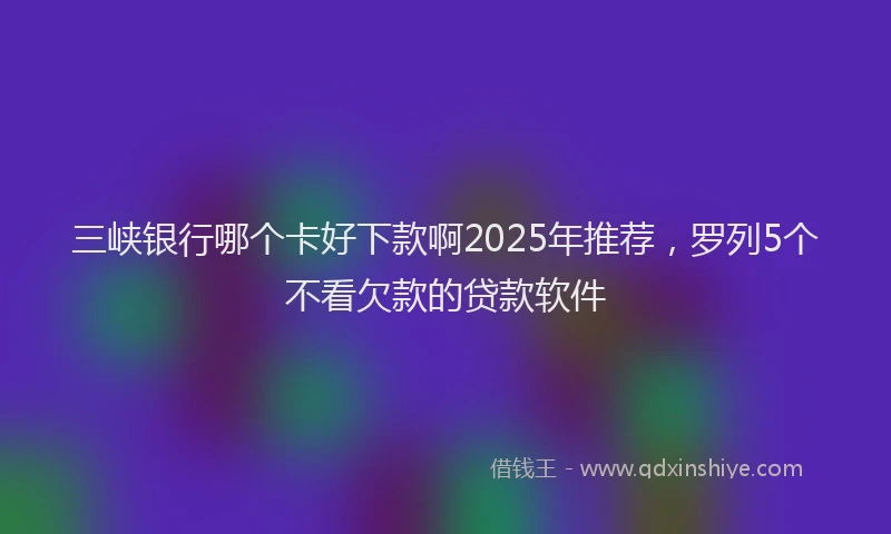 三峡银行哪个卡好下款啊2025年推荐，罗列5个不看欠款的贷款软件