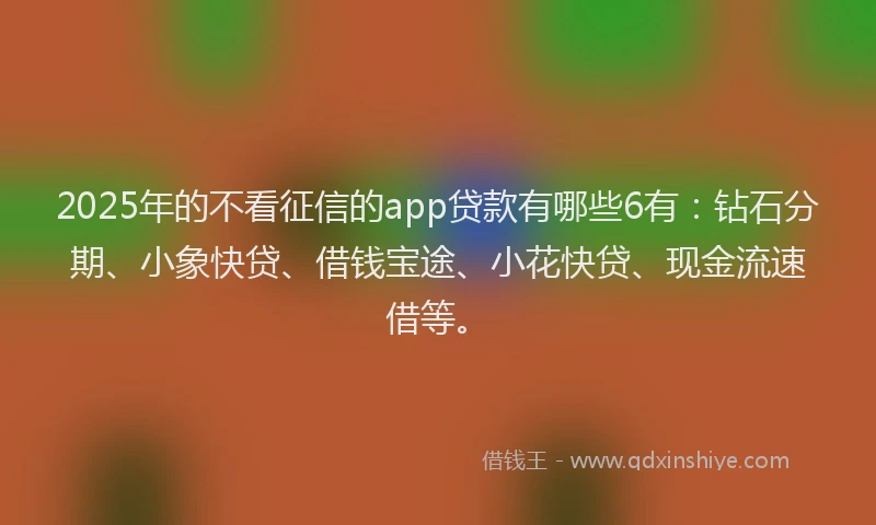 2025年的不看征信的app贷款有哪些6有：钻石分期、小象快贷、借钱宝途、小花快贷、现金流速借等。