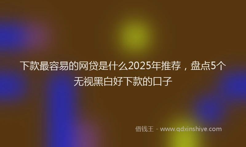 下款最容易的网贷是什么2025年推荐，盘点5个无视黑白好下款的口子