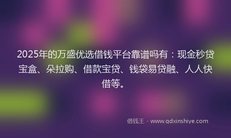 2025年的万盛优选借钱平台靠谱吗有：现金秒贷宝盒、朵拉购、借款宝贷、钱袋易贷融、人人快借等。