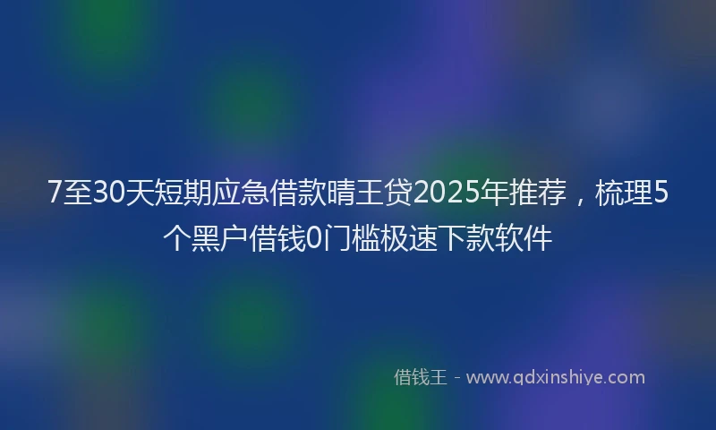 7至30天短期应急借款晴王贷2025年推荐，梳理5个黑户借钱0门槛极速下款软件