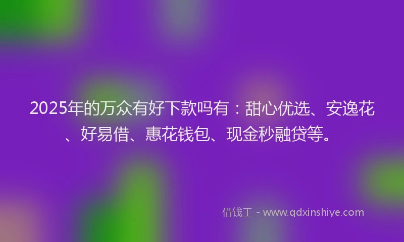 2025年的万众有好下款吗有：甜心优选、安逸花、好易借、惠花钱包、现金秒融贷等。
