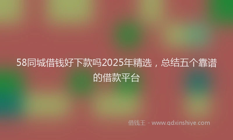 58同城借钱好下款吗2025年精选，总结五个靠谱的借款平台