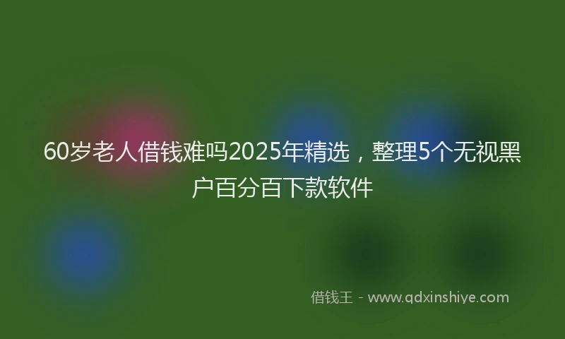 60岁老人借钱难吗2025年精选，整理5个无视黑户百分百下款软件