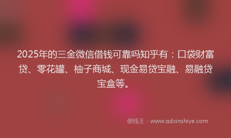 2025年的三金微信借钱可靠吗知乎有：口袋财富贷、零花罐、柚子商城、现金易贷宝融、易融贷宝盒等。