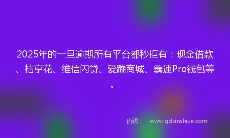 2025年的一旦逾期所有平台都秒拒有：现金借款、桔享花、维信闪贷、爱蹦商城、鑫速Pro钱包等。