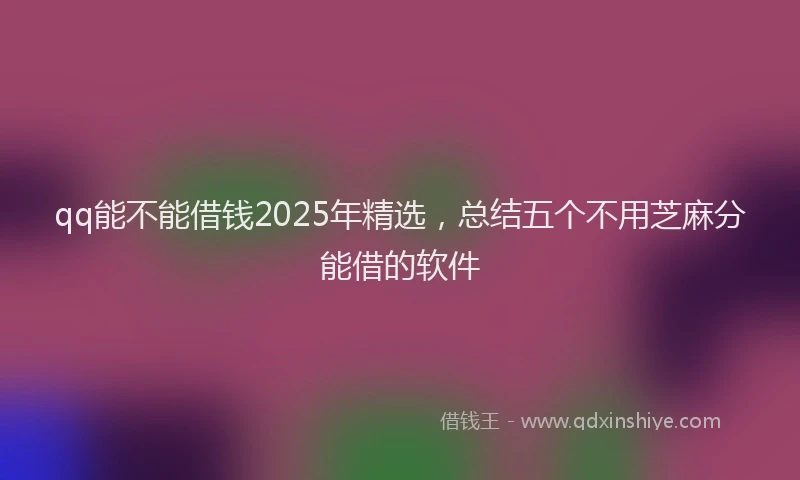 qq能不能借钱2025年精选，总结五个不用芝麻分能借的软件