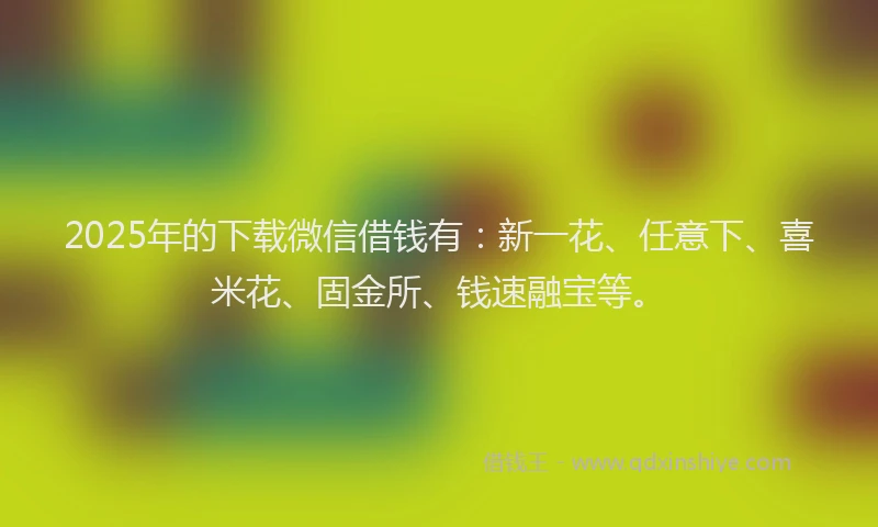 2025年的下载微信借钱有：新一花、任意下、喜米花、固金所、钱速融宝等。