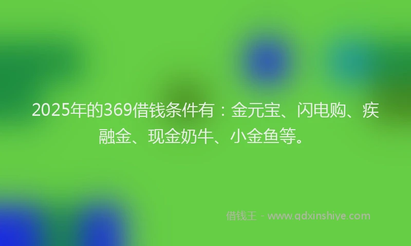 2025年的369借钱条件有：金元宝、闪电购、疾融金、现金奶牛、小金鱼等。