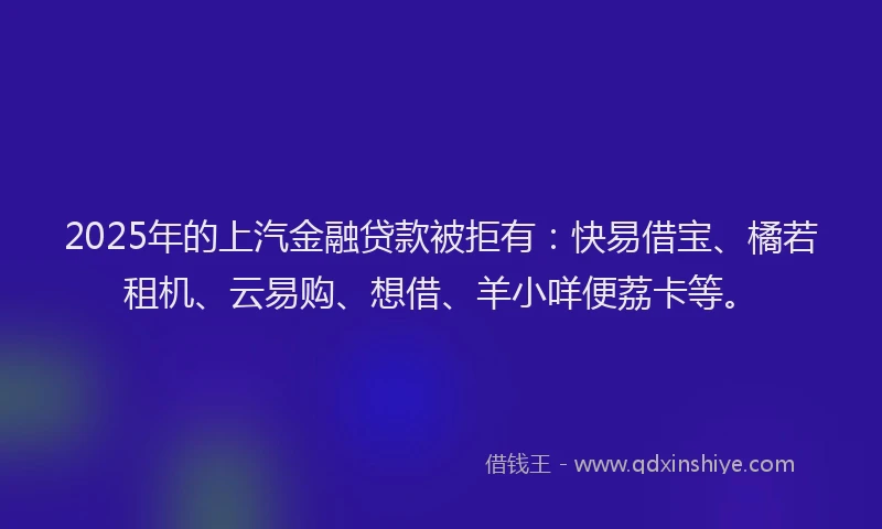 2025年的上汽金融贷款被拒有：快易借宝、橘若租机、云易购、想借、羊小咩便荔卡等。