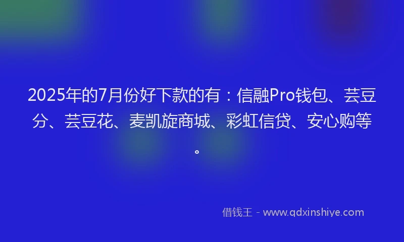 2025年的7月份好下款的有：信融Pro钱包、芸豆分、芸豆花、麦凯旋商城、彩虹信贷、安心购等。