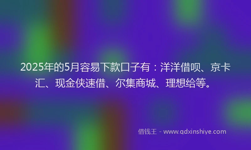 2025年的5月容易下款口子有：洋洋借呗、京卡汇、现金侠速借、尔集商城、理想给等。