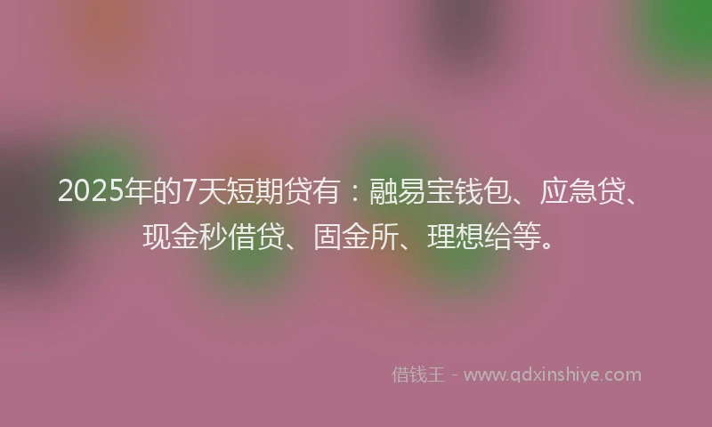 2025年的7天短期贷有：融易宝钱包、应急贷、现金秒借贷、固金所、理想给等。