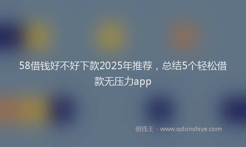 58借钱好不好下款2025年推荐，总结5个轻松借款无压力app