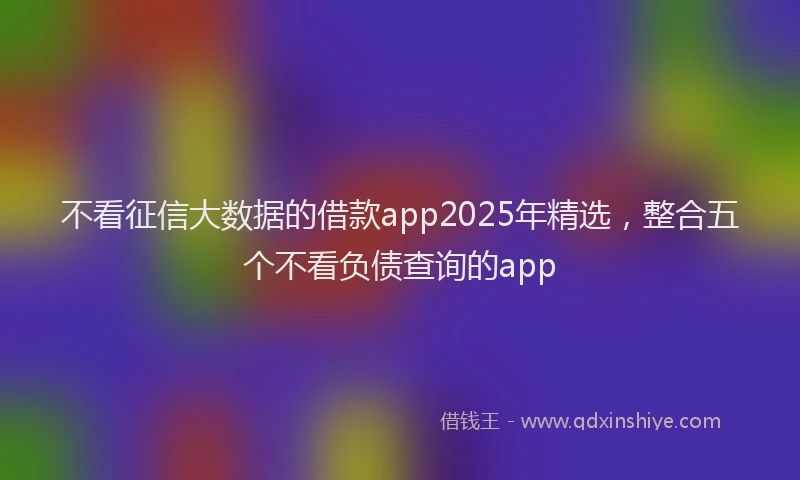 不看征信大数据的借款app2025年精选，整合五个不看负债查询的app