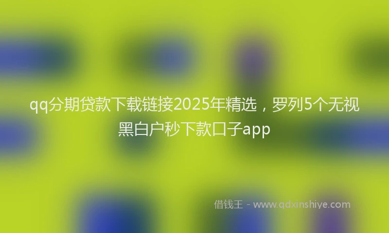 qq分期贷款下载链接2025年精选，罗列5个无视黑白户秒下款口子app