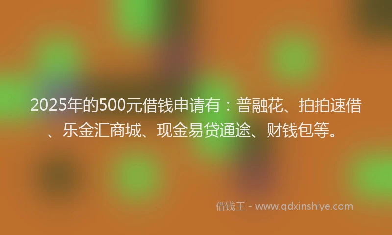 2025年的500元借钱申请有：普融花、拍拍速借、乐金汇商城、现金易贷通途、财钱包等。