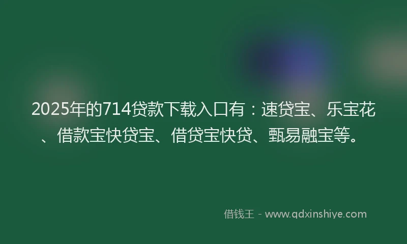 2025年的714贷款下载入口有：速贷宝、乐宝花、借款宝快贷宝、借贷宝快贷、甄易融宝等。